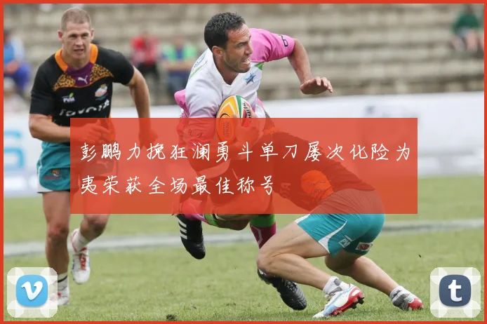 彭鹏力挽狂澜勇斗单刀屡次化险为夷荣获全场最佳称号