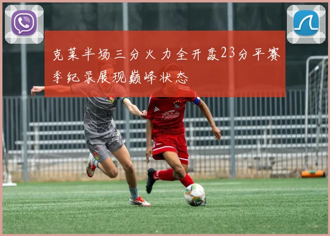 克莱半场三分火力全开轰23分平赛季纪录展现巅峰状态