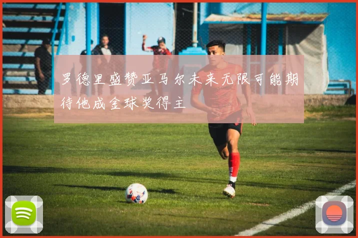 罗德里盛赞亚马尔未来无限可能期待他成金球奖得主