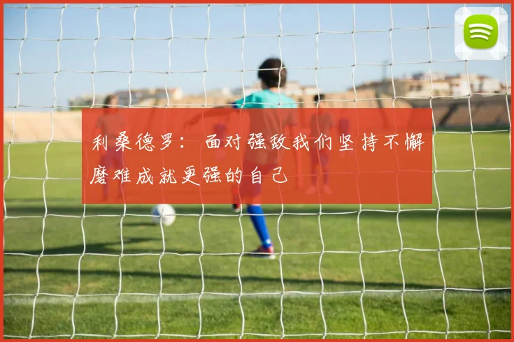 利桑德罗：面对强敌我们坚持不懈磨难成就更强的自己