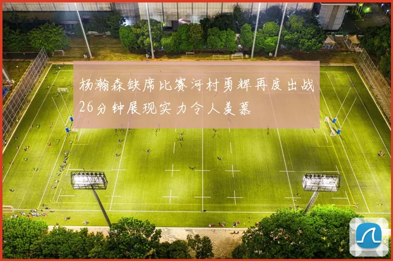 杨瀚森缺席比赛河村勇辉再度出战26分钟展现实力令人羡慕