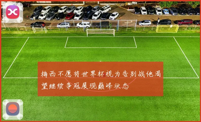梅西不愿将世界杯视为告别战他渴望继续争冠展现巅峰状态