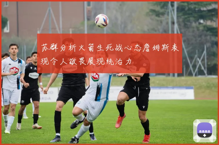 苏群分析火箭生死战心态詹姆斯表现令人敬畏展现统治力
