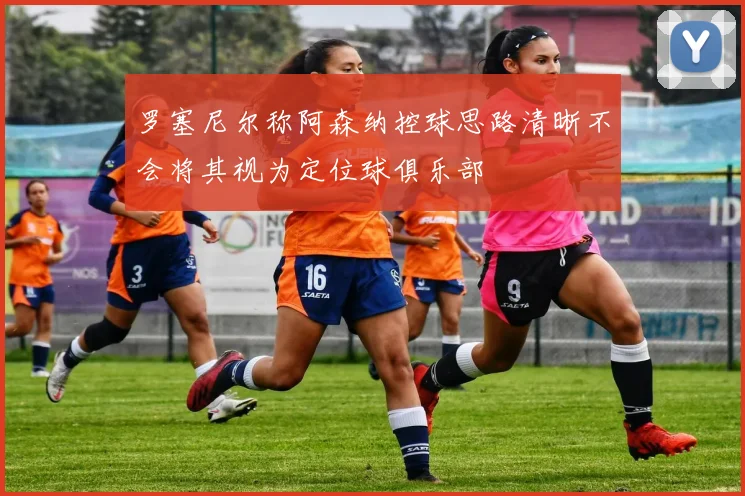 罗塞尼尔称阿森纳控球思路清晰不会将其视为定位球俱乐部