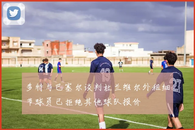 多特与巴塞尔谈判杜兰维尔外租细节球员已拒绝其他球队报价