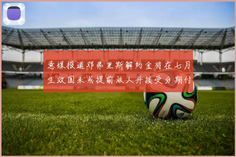 意媒报道邓弗里斯解约金将在七月生效国米或提前放人并接受分期付款