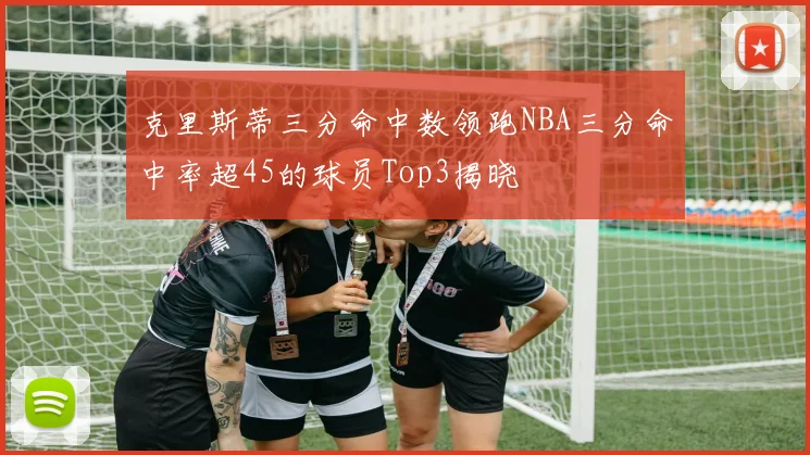 克里斯蒂三分命中数领跑NBA三分命中率超45的球员Top3揭晓