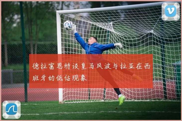 德拉富恩特谈皇马风波与拉亚在西班牙的低估现象