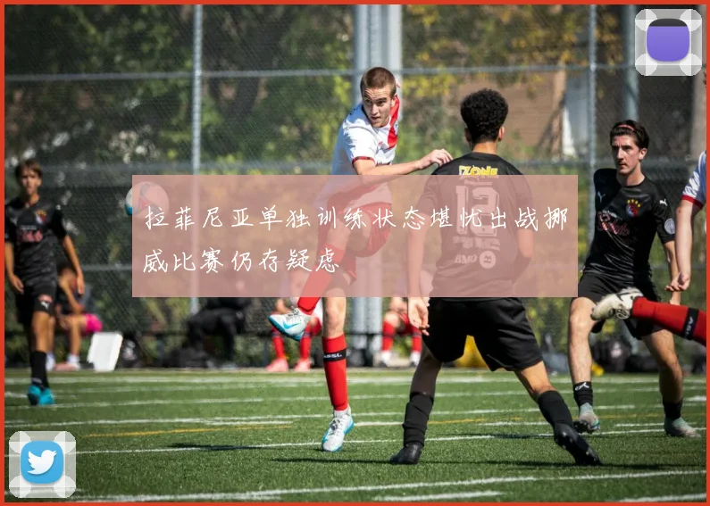 拉菲尼亚单独训练状态堪忧出战挪威比赛仍存疑虑