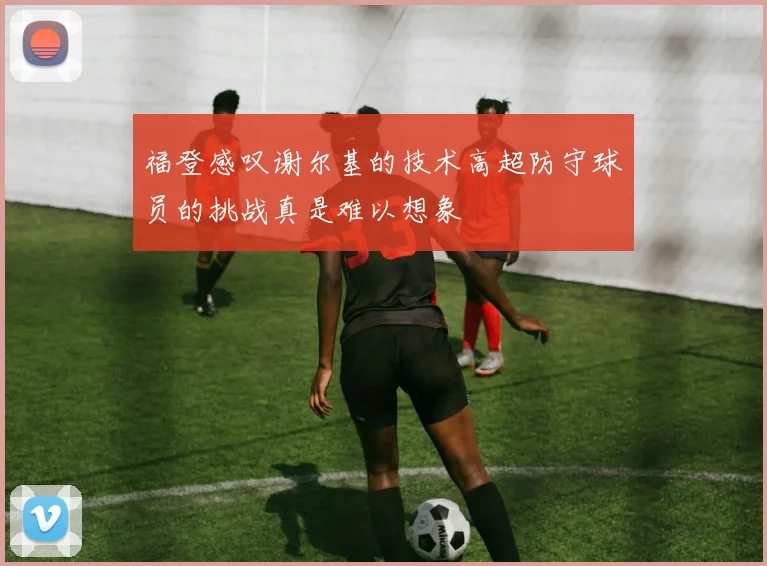 福登感叹谢尔基的技术高超防守球员的挑战真是难以想象