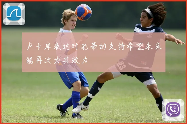 卢卡库表达对孔蒂的支持希望未来能再次为其效力