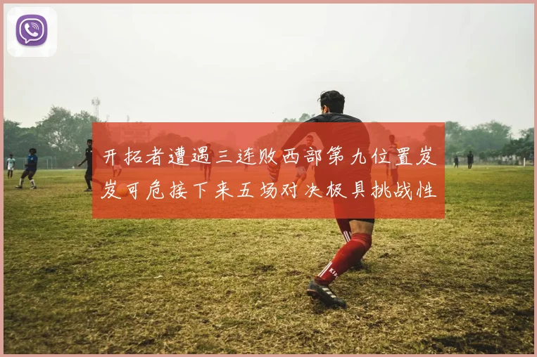 开拓者遭遇三连败西部第九位置岌岌可危接下来五场对决极具挑战性