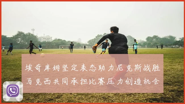埃奇库姆坚定表态助力尼克斯战胜马克西共同承担比赛压力创造机会